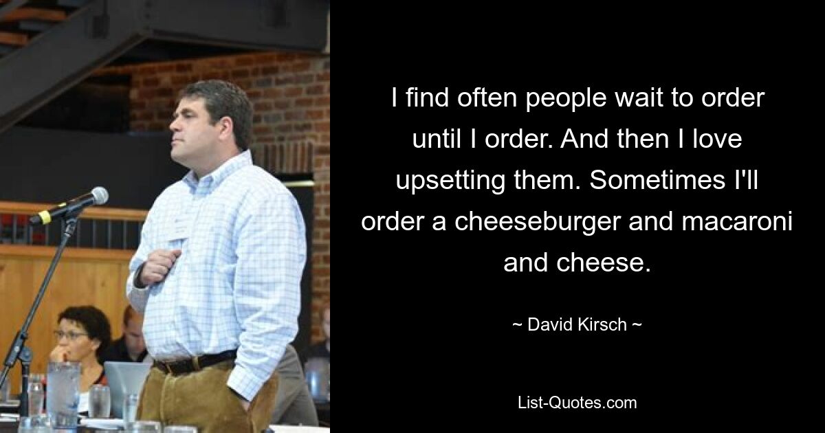 I find often people wait to order until I order. And then I love upsetting them. Sometimes I'll order a cheeseburger and macaroni and cheese. — © David Kirsch