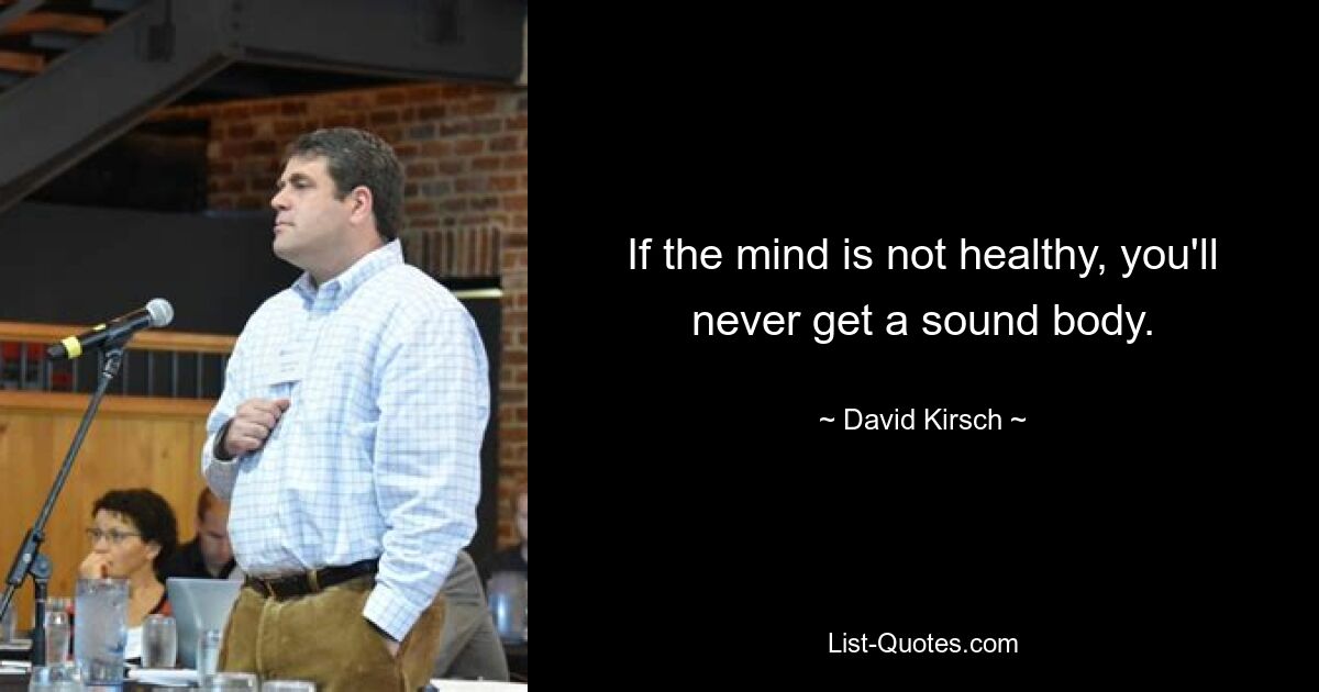 If the mind is not healthy, you'll never get a sound body. — © David Kirsch