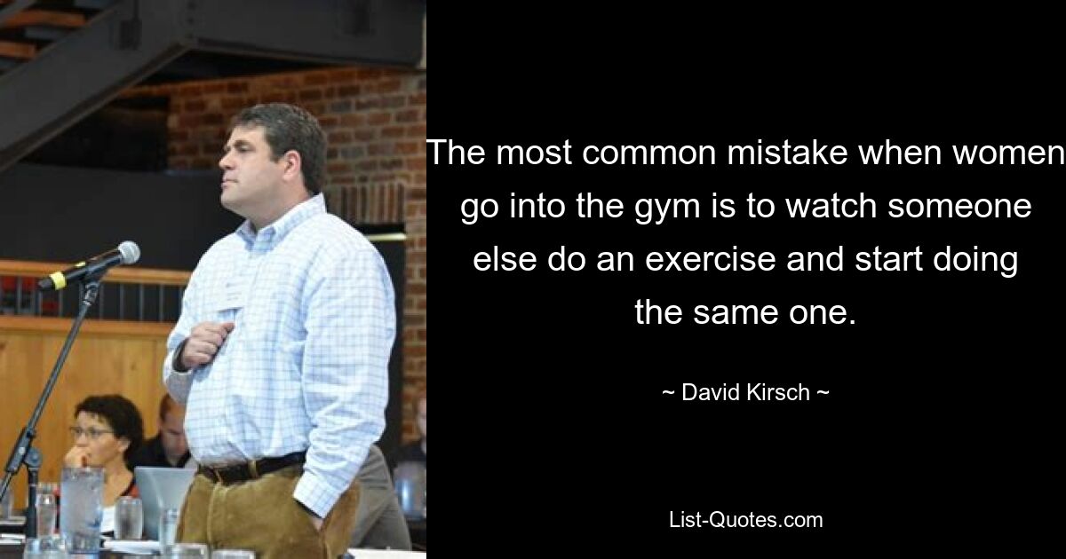 The most common mistake when women go into the gym is to watch someone else do an exercise and start doing the same one. — © David Kirsch