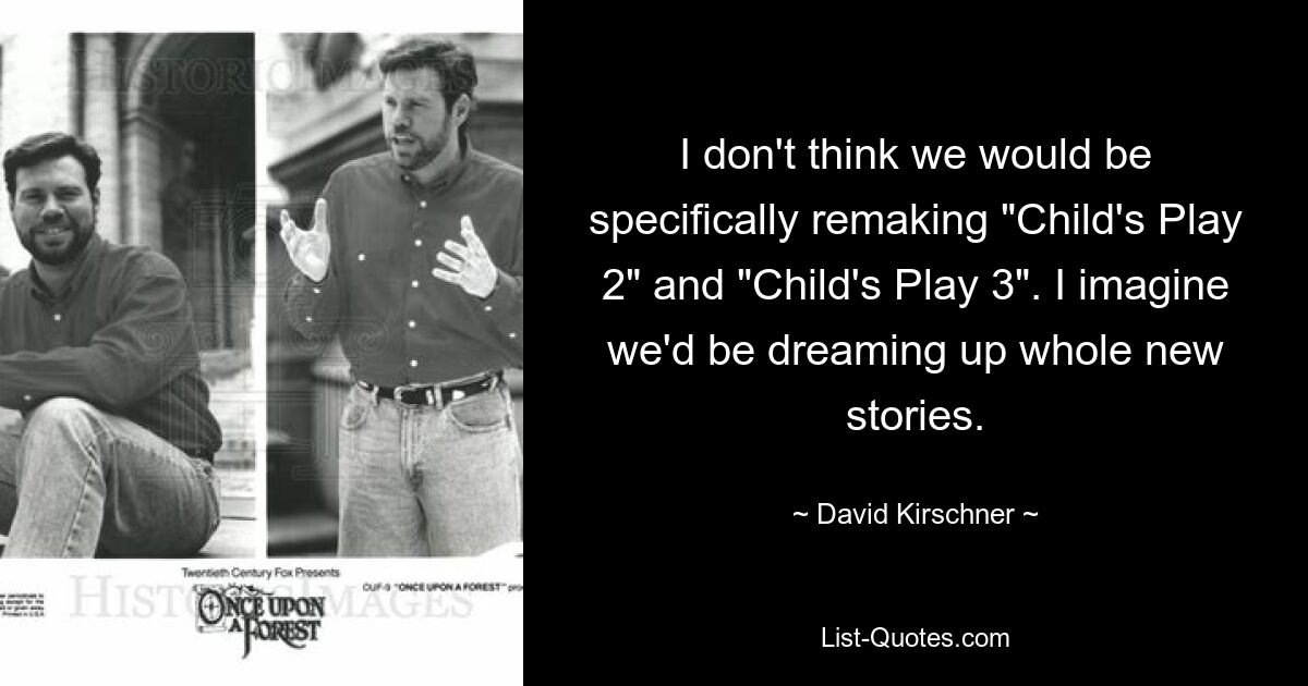 I don't think we would be specifically remaking "Child's Play 2" and "Child's Play 3". I imagine we'd be dreaming up whole new stories. — © David Kirschner