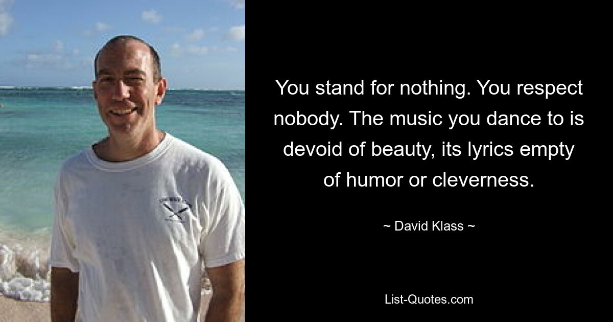 You stand for nothing. You respect nobody. The music you dance to is devoid of beauty, its lyrics empty of humor or cleverness. — © David Klass