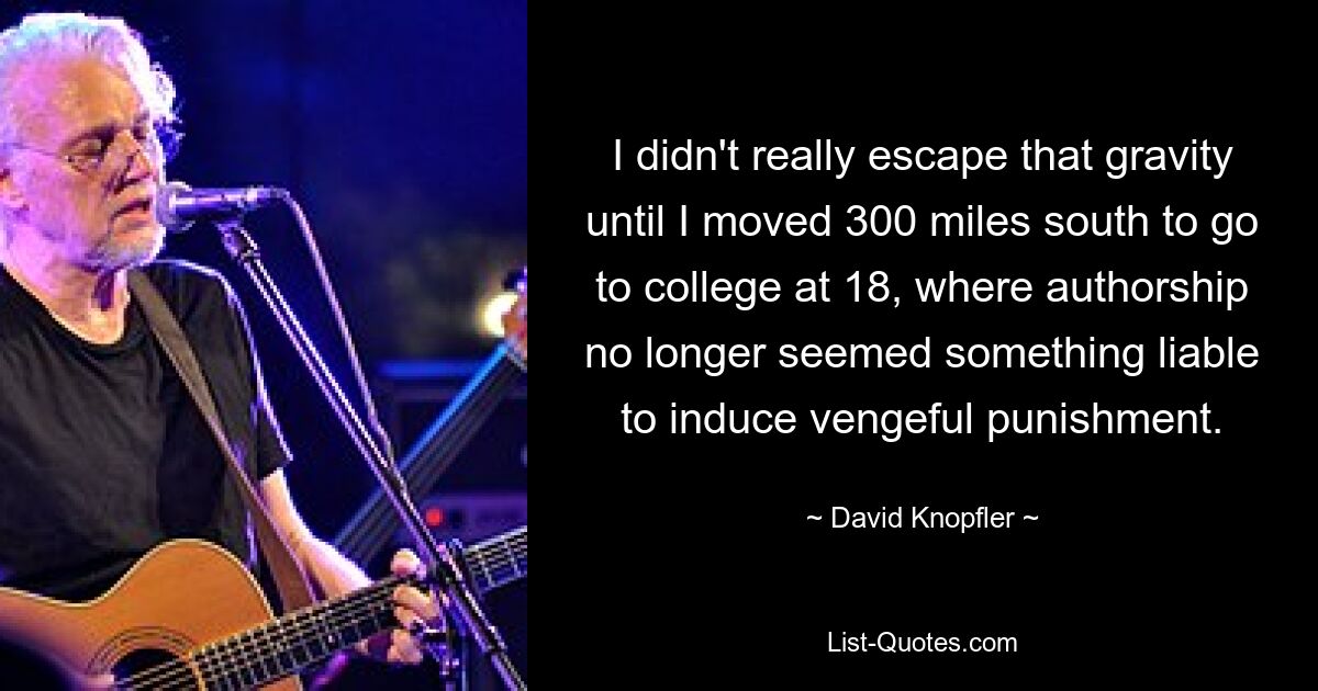 I didn't really escape that gravity until I moved 300 miles south to go to college at 18, where authorship no longer seemed something liable to induce vengeful punishment. — © David Knopfler