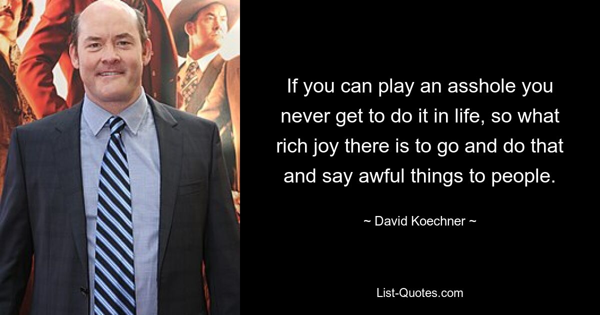 If you can play an asshole you never get to do it in life, so what rich joy there is to go and do that and say awful things to people. — © David Koechner