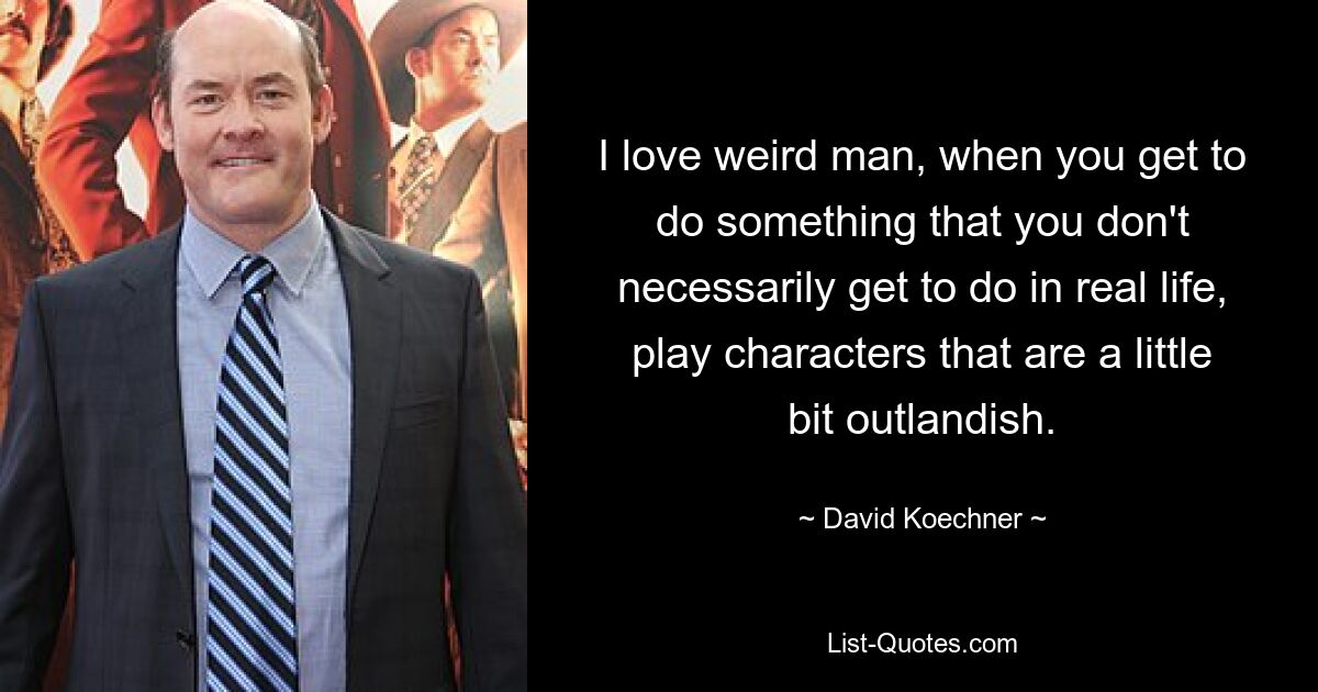 I love weird man, when you get to do something that you don't necessarily get to do in real life, play characters that are a little bit outlandish. — © David Koechner