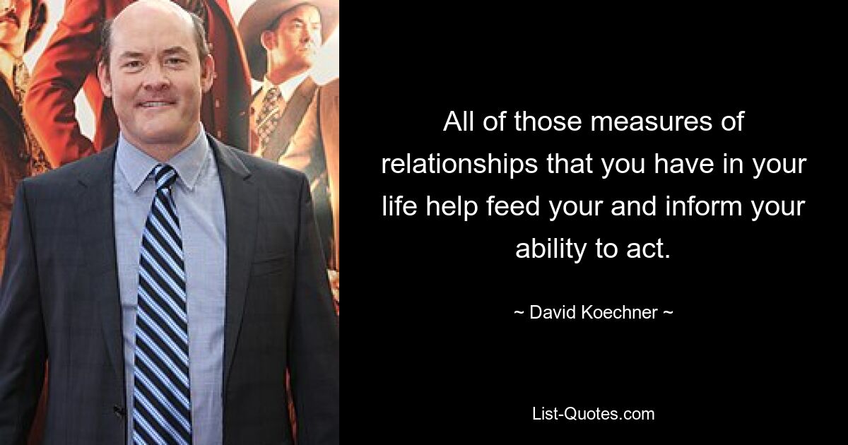 All of those measures of relationships that you have in your life help feed your and inform your ability to act. — © David Koechner