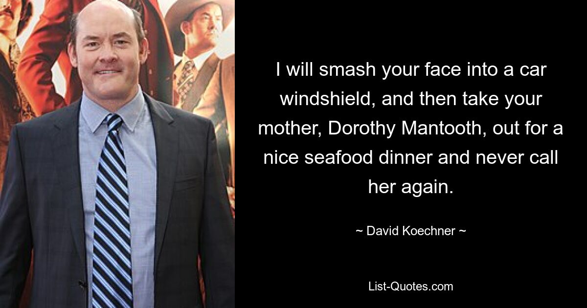 I will smash your face into a car windshield, and then take your mother, Dorothy Mantooth, out for a nice seafood dinner and never call her again. — © David Koechner