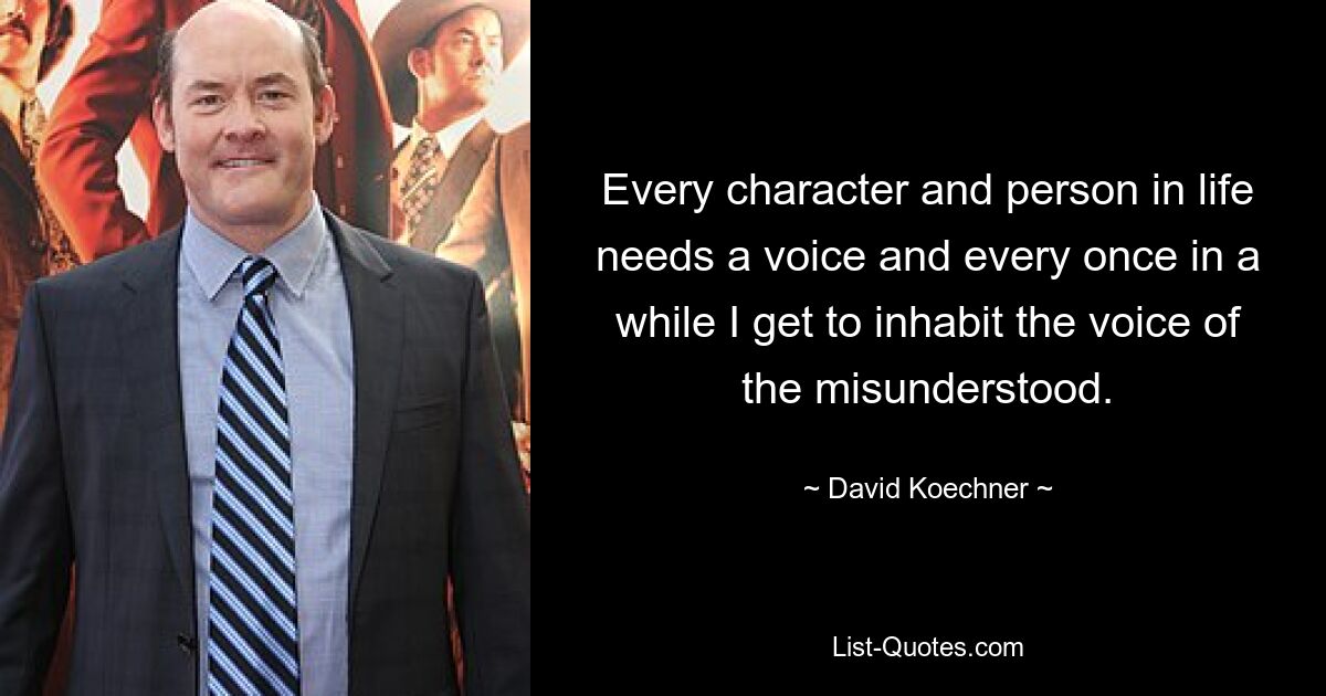 Every character and person in life needs a voice and every once in a while I get to inhabit the voice of the misunderstood. — © David Koechner