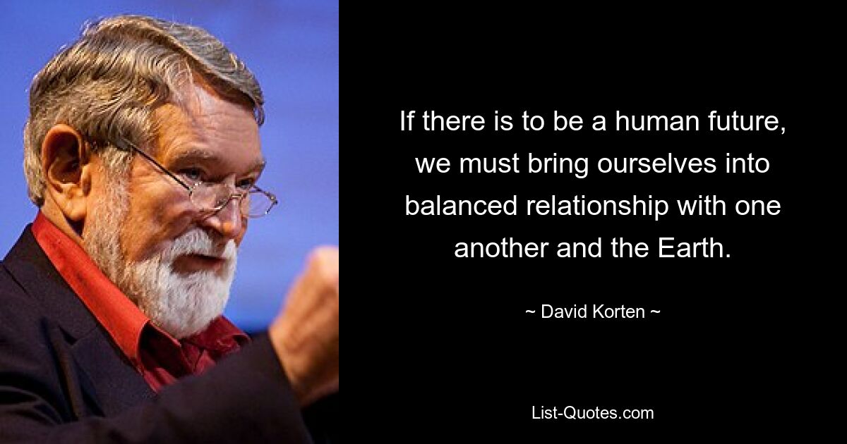 If there is to be a human future, we must bring ourselves into balanced relationship with one another and the Earth. — © David Korten