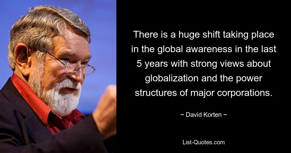 There is a huge shift taking place in the global awareness in the last 5 years with strong views about globalization and the power structures of major corporations. — © David Korten