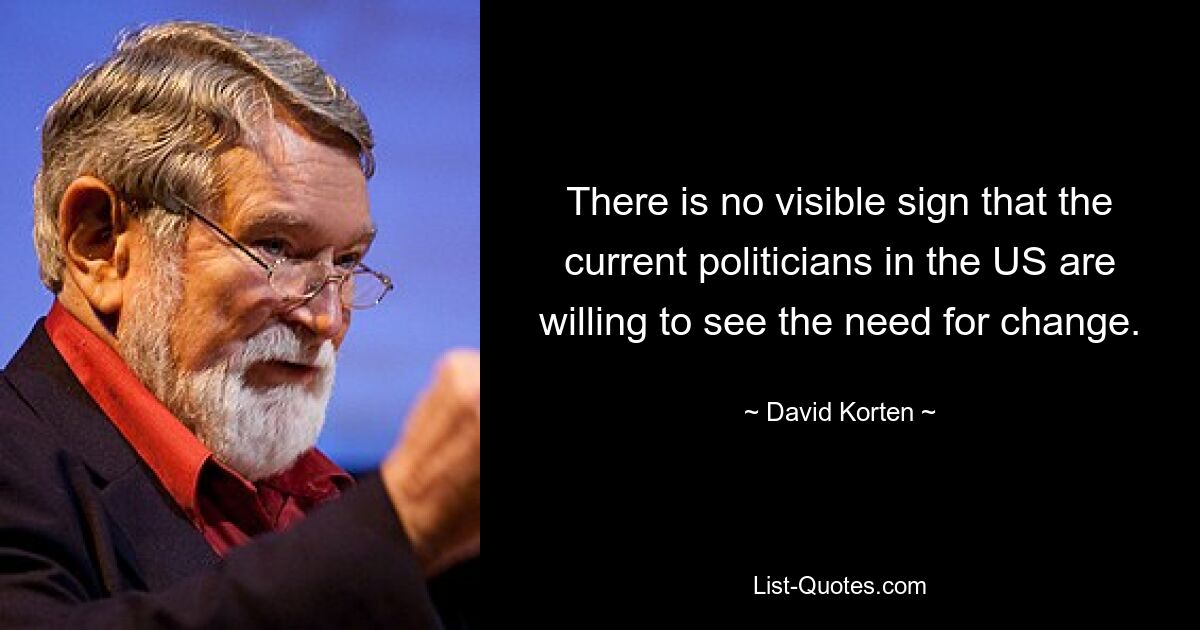 There is no visible sign that the current politicians in the US are willing to see the need for change. — © David Korten