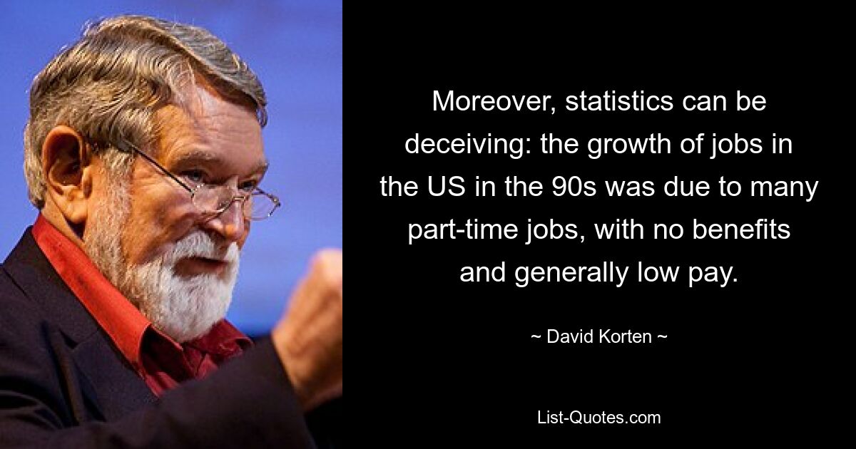 Moreover, statistics can be deceiving: the growth of jobs in the US in the 90s was due to many part-time jobs, with no benefits and generally low pay. — © David Korten