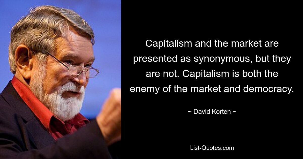 Capitalism and the market are presented as synonymous, but they are not. Capitalism is both the enemy of the market and democracy. — © David Korten