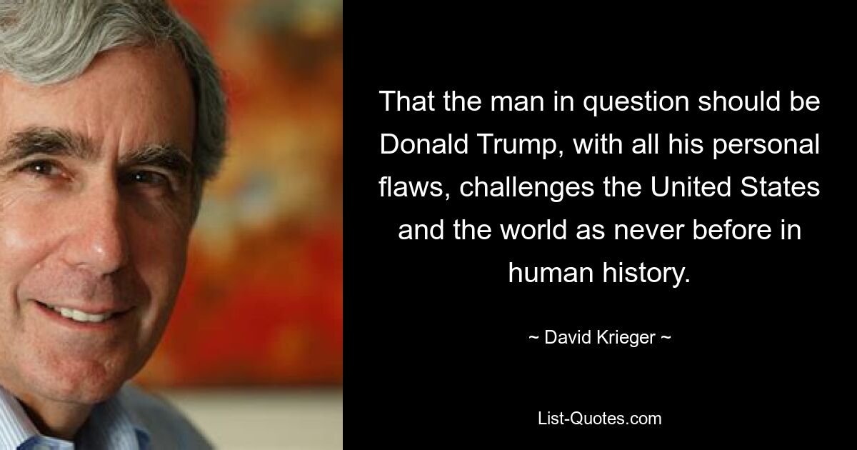 That the man in question should be Donald Trump, with all his personal flaws, challenges the United States and the world as never before in human history. — © David Krieger