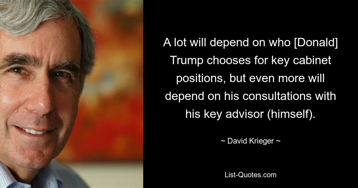 A lot will depend on who [Donald] Trump chooses for key cabinet positions, but even more will depend on his consultations with his key advisor (himself). — © David Krieger