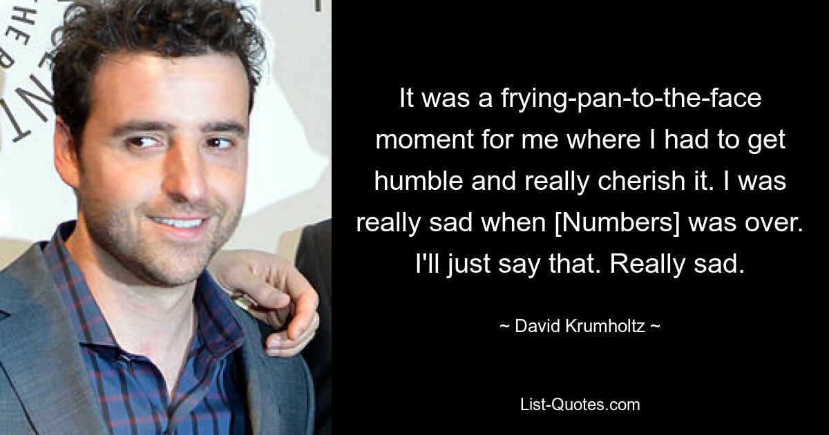 It was a frying-pan-to-the-face moment for me where I had to get humble and really cherish it. I was really sad when [Numbers] was over. I'll just say that. Really sad. — © David Krumholtz