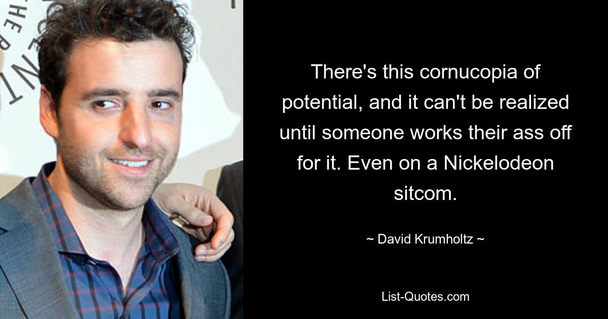 There's this cornucopia of potential, and it can't be realized until someone works their ass off for it. Even on a Nickelodeon sitcom. — © David Krumholtz