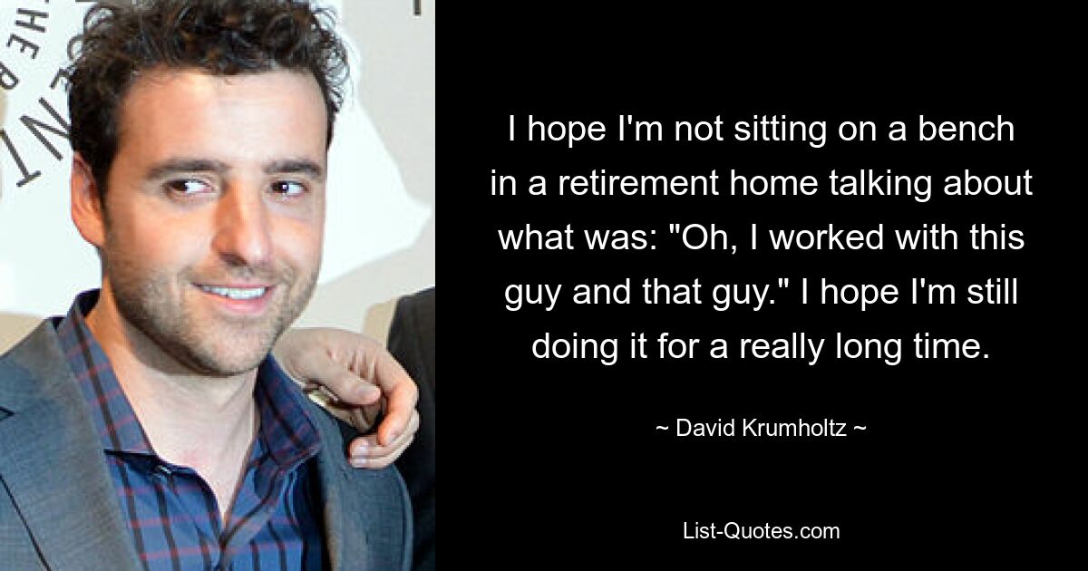 I hope I'm not sitting on a bench in a retirement home talking about what was: "Oh, I worked with this guy and that guy." I hope I'm still doing it for a really long time. — © David Krumholtz