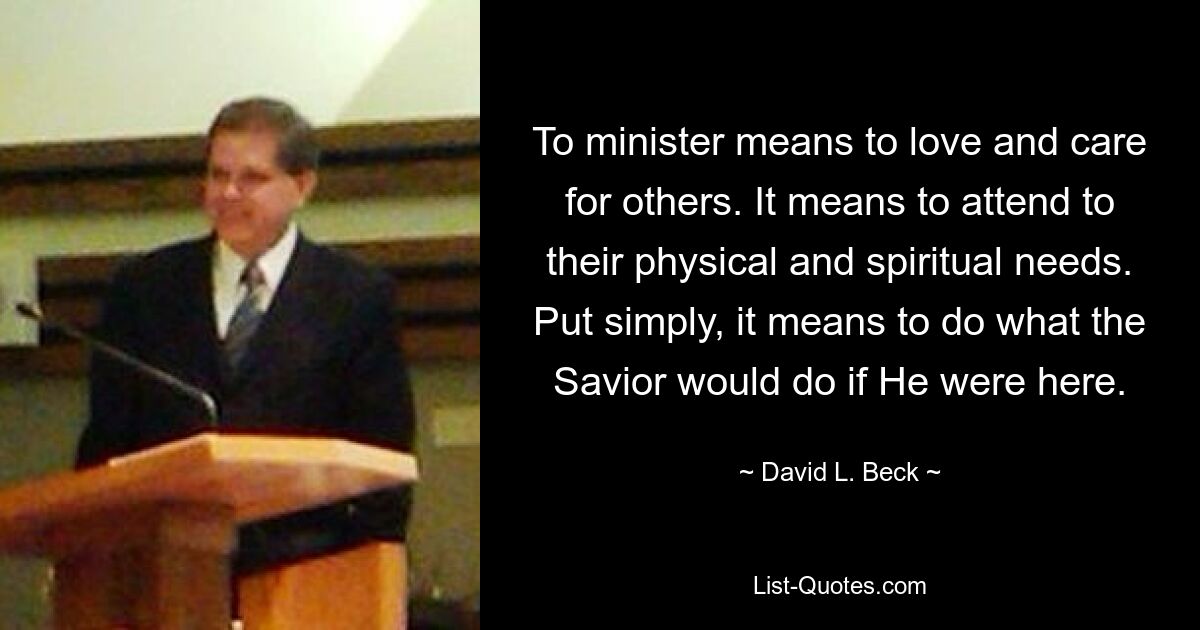 To minister means to love and care for others. It means to attend to their physical and spiritual needs. Put simply, it means to do what the Savior would do if He were here. — © David L. Beck