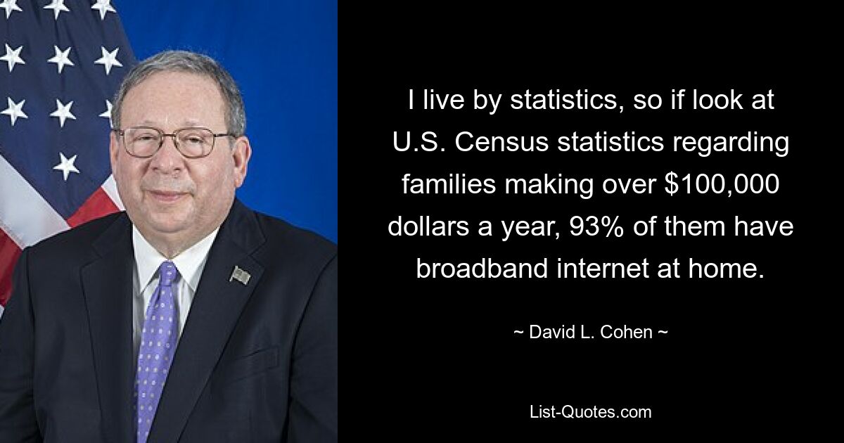 I live by statistics, so if look at U.S. Census statistics regarding families making over $100,000 dollars a year, 93% of them have broadband internet at home. — © David L. Cohen