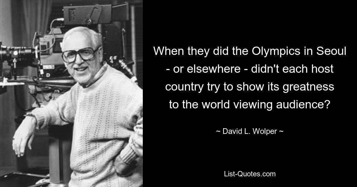 When they did the Olympics in Seoul - or elsewhere - didn't each host country try to show its greatness to the world viewing audience? — © David L. Wolper