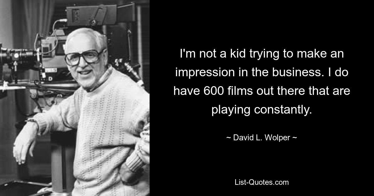 I'm not a kid trying to make an impression in the business. I do have 600 films out there that are playing constantly. — © David L. Wolper