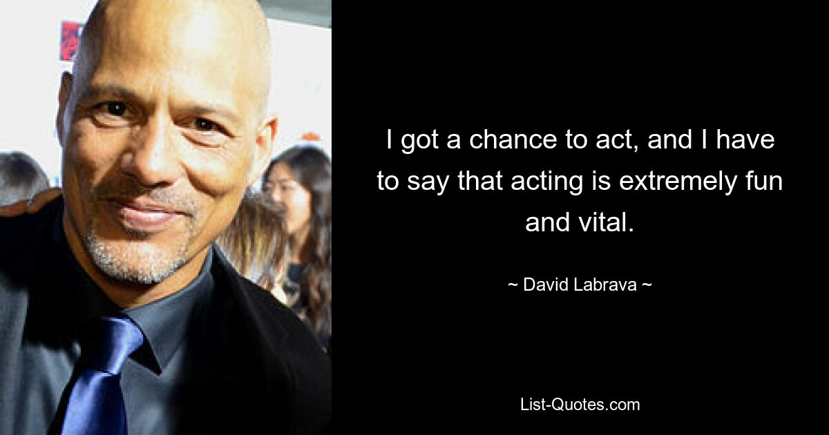 I got a chance to act, and I have to say that acting is extremely fun and vital. — © David Labrava