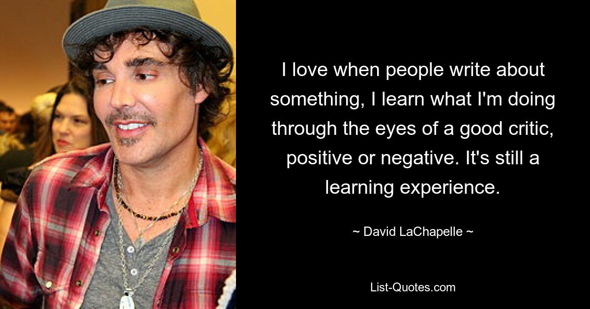 I love when people write about something, I learn what I'm doing through the eyes of a good critic, positive or negative. It's still a learning experience. — © David LaChapelle