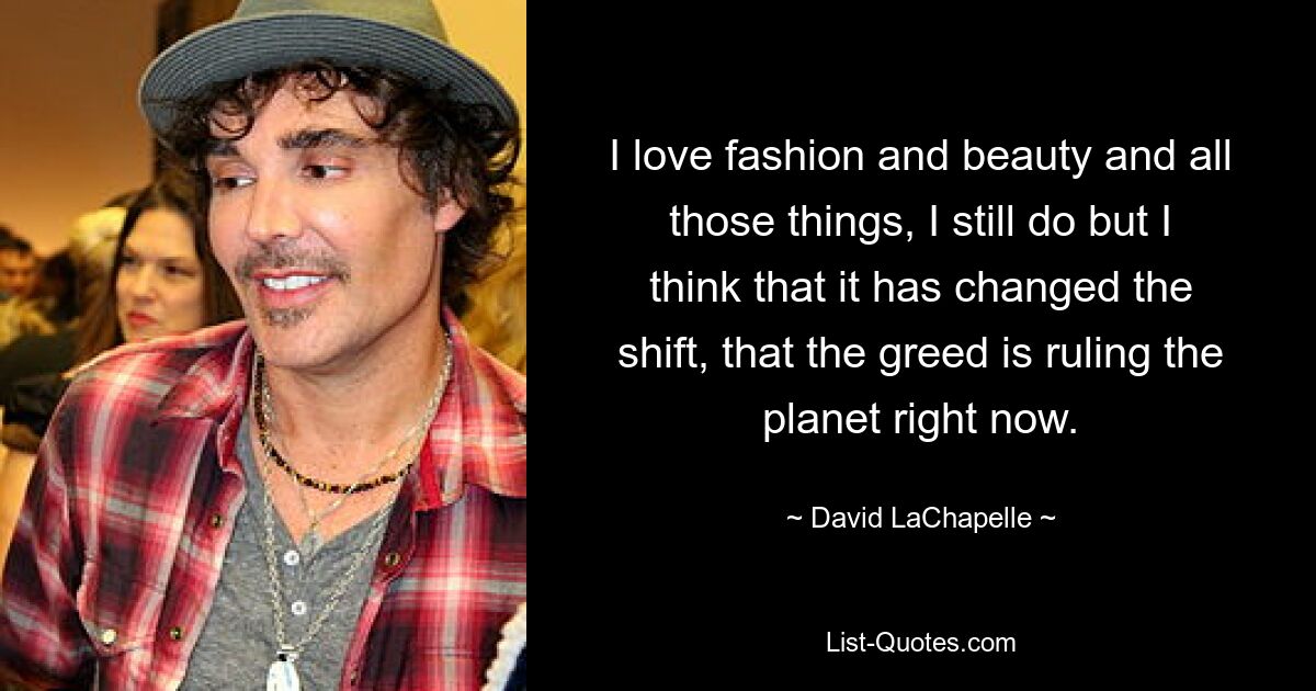 I love fashion and beauty and all those things, I still do but I think that it has changed the shift, that the greed is ruling the planet right now. — © David LaChapelle