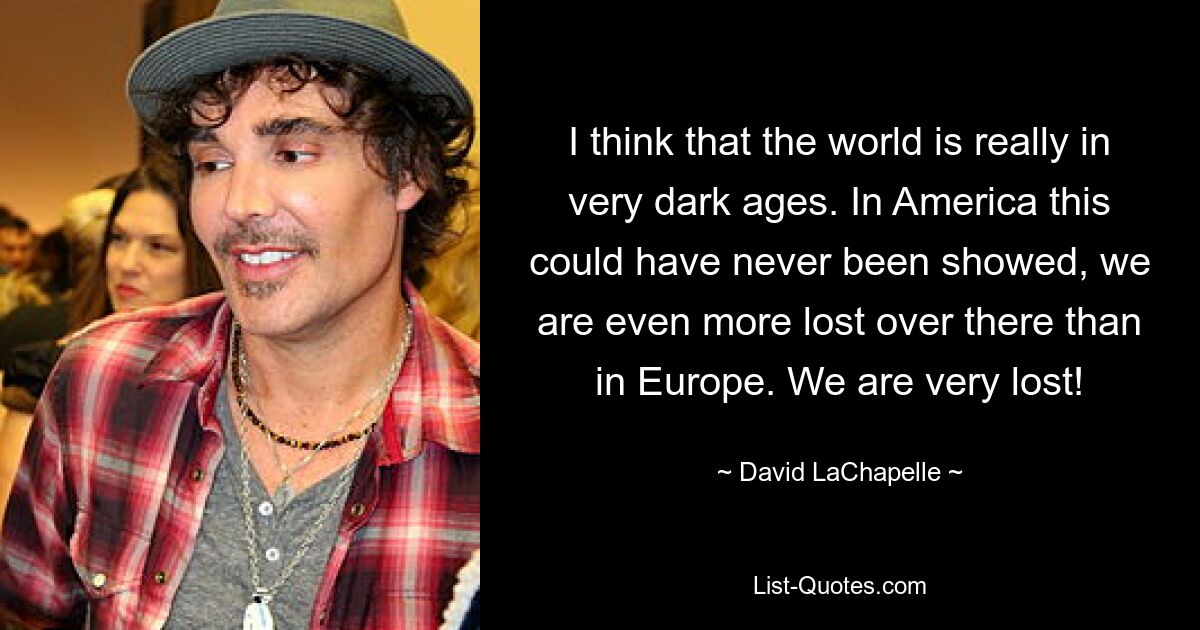 I think that the world is really in very dark ages. In America this could have never been showed, we are even more lost over there than in Europe. We are very lost! — © David LaChapelle