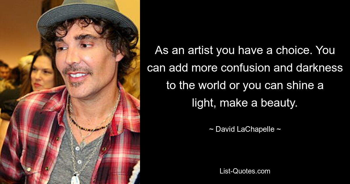 As an artist you have a choice. You can add more confusion and darkness to the world or you can shine a light, make a beauty. — © David LaChapelle