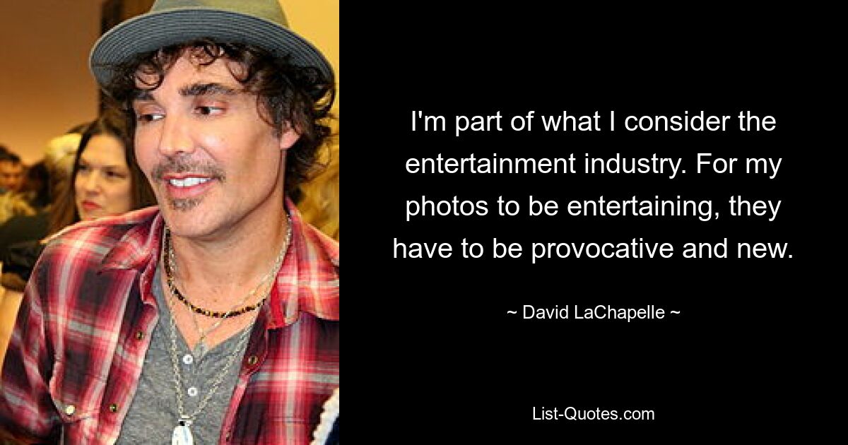 I'm part of what I consider the entertainment industry. For my photos to be entertaining, they have to be provocative and new. — © David LaChapelle