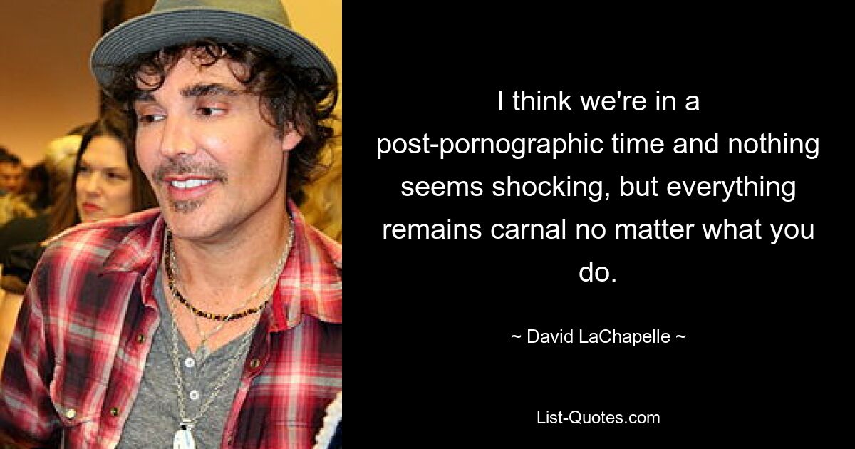 I think we're in a post-pornographic time and nothing seems shocking, but everything remains carnal no matter what you do. — © David LaChapelle