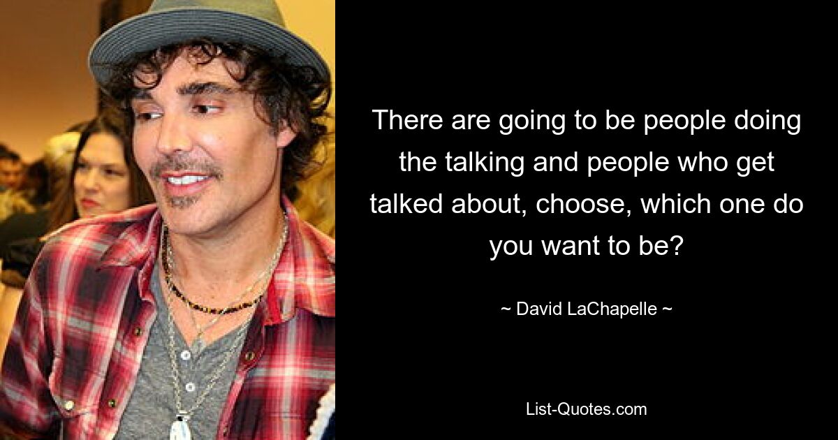 There are going to be people doing the talking and people who get talked about, choose, which one do you want to be? — © David LaChapelle