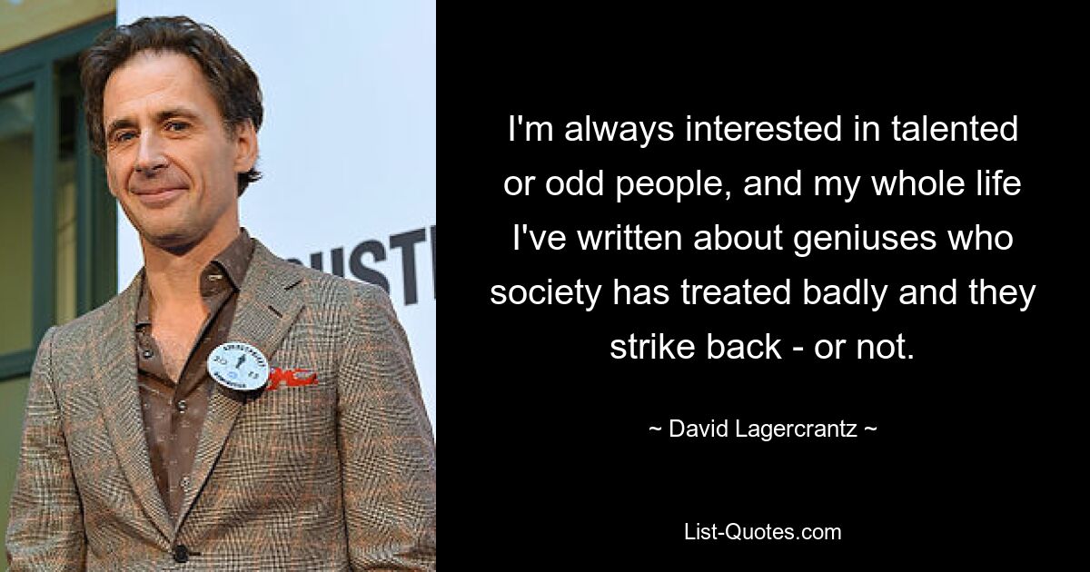 I'm always interested in talented or odd people, and my whole life I've written about geniuses who society has treated badly and they strike back - or not. — © David Lagercrantz