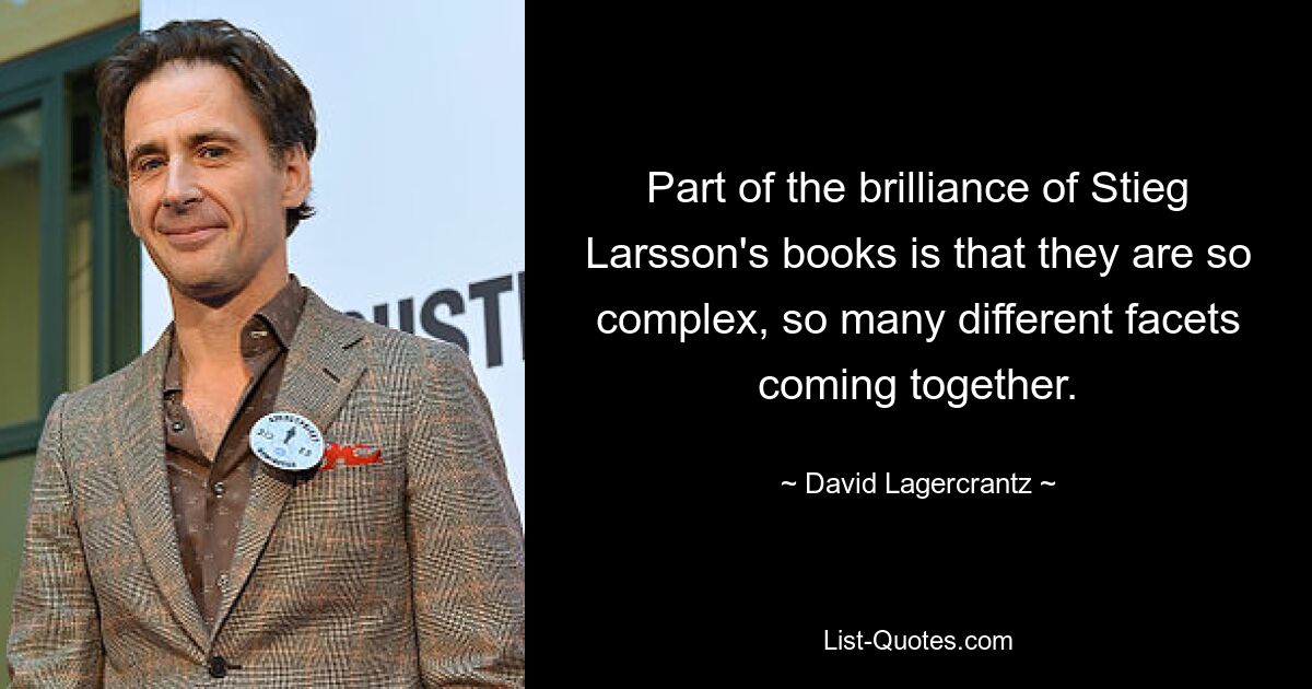 Part of the brilliance of Stieg Larsson's books is that they are so complex, so many different facets coming together. — © David Lagercrantz