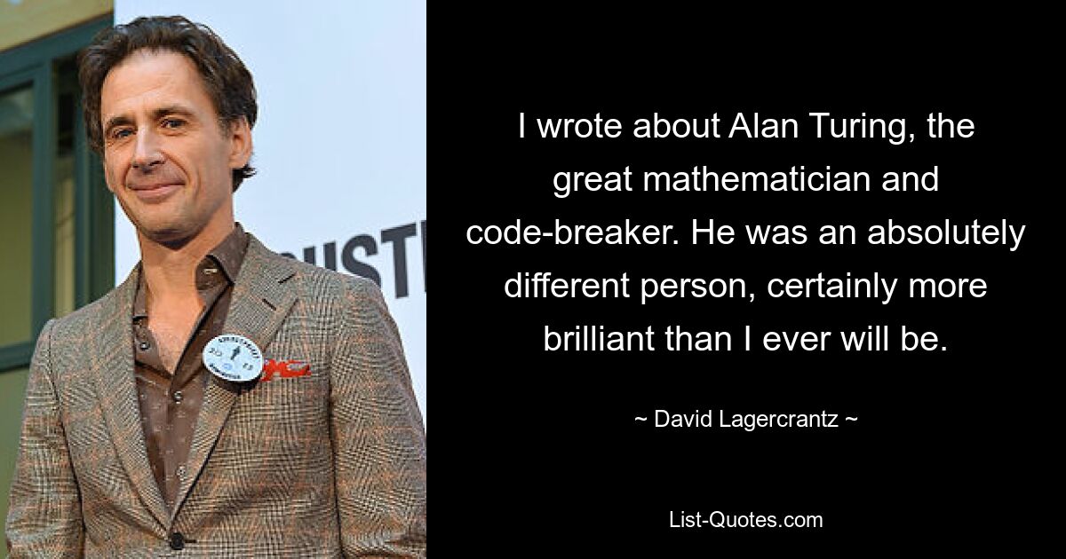 I wrote about Alan Turing, the great mathematician and code-breaker. He was an absolutely different person, certainly more brilliant than I ever will be. — © David Lagercrantz