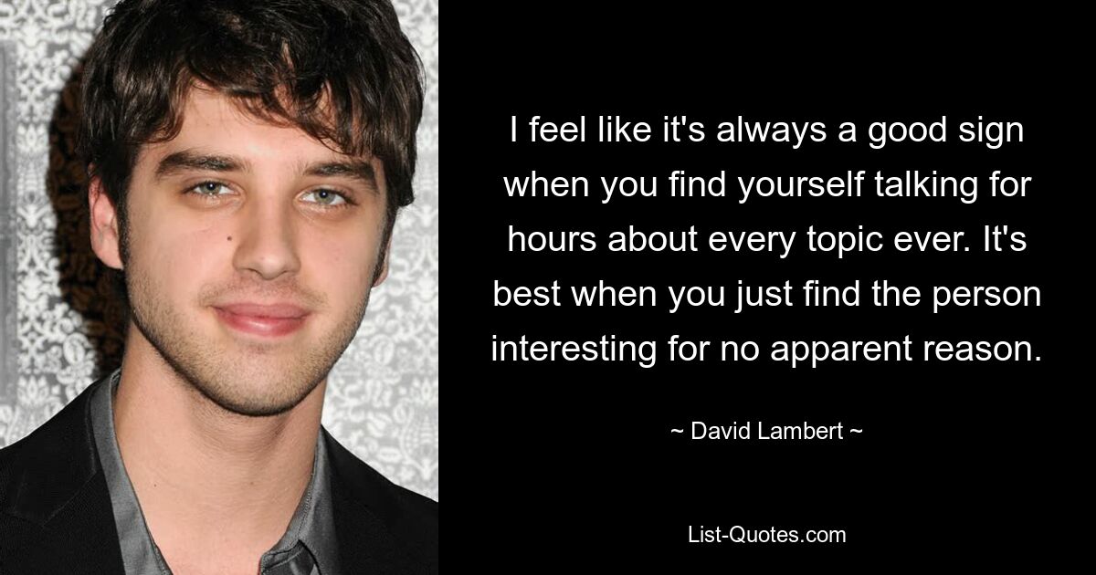 I feel like it's always a good sign when you find yourself talking for hours about every topic ever. It's best when you just find the person interesting for no apparent reason. — © David Lambert