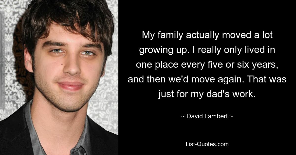 My family actually moved a lot growing up. I really only lived in one place every five or six years, and then we'd move again. That was just for my dad's work. — © David Lambert