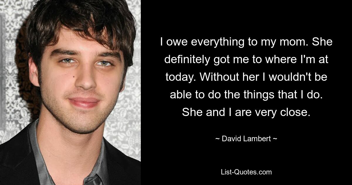 I owe everything to my mom. She definitely got me to where I'm at today. Without her I wouldn't be able to do the things that I do. She and I are very close. — © David Lambert