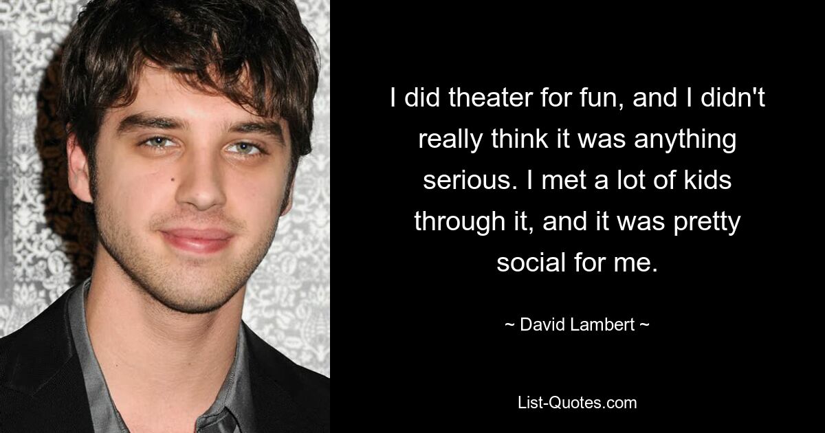 I did theater for fun, and I didn't really think it was anything serious. I met a lot of kids through it, and it was pretty social for me. — © David Lambert