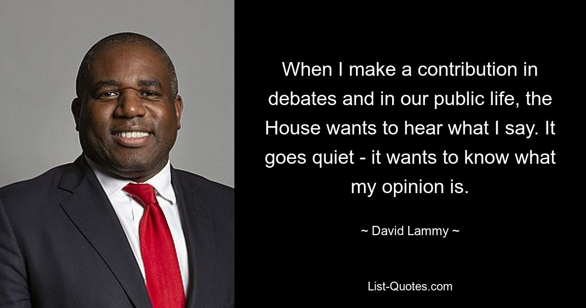 When I make a contribution in debates and in our public life, the House wants to hear what I say. It goes quiet - it wants to know what my opinion is. — © David Lammy