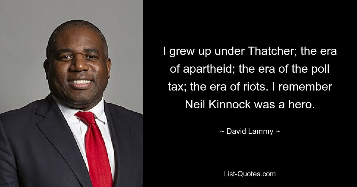 I grew up under Thatcher; the era of apartheid; the era of the poll tax; the era of riots. I remember Neil Kinnock was a hero. — © David Lammy