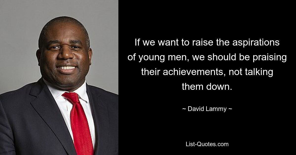 If we want to raise the aspirations of young men, we should be praising their achievements, not talking them down. — © David Lammy