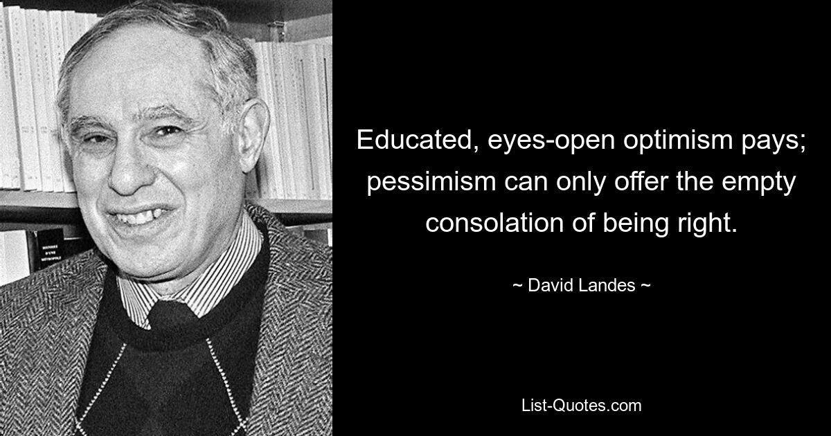 Educated, eyes-open optimism pays; pessimism can only offer the empty consolation of being right. — © David Landes