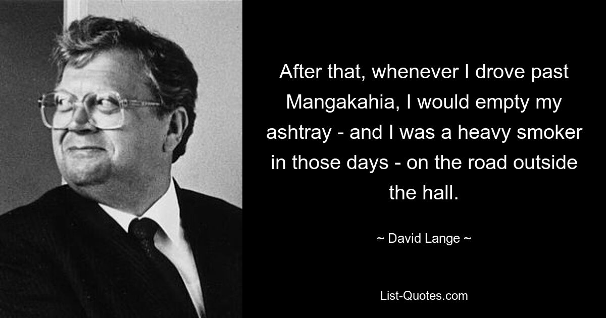 After that, whenever I drove past Mangakahia, I would empty my ashtray - and I was a heavy smoker in those days - on the road outside the hall. — © David Lange