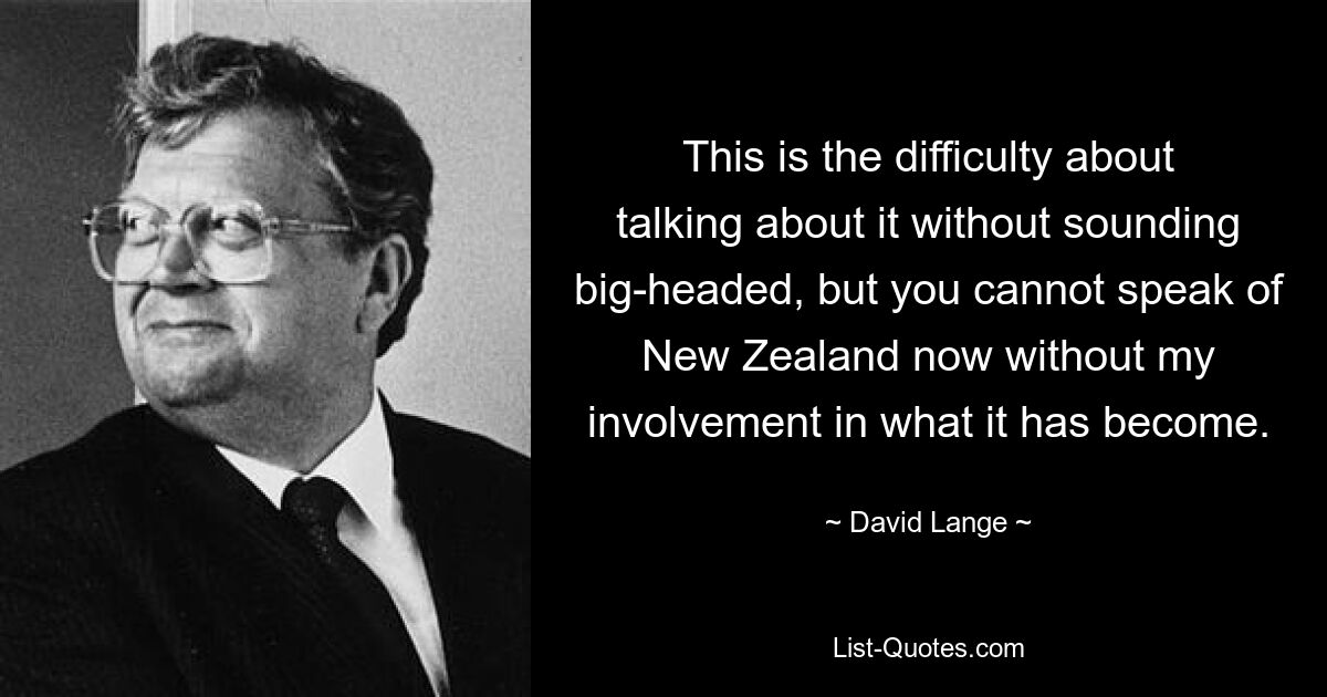 This is the difficulty about talking about it without sounding big-headed, but you cannot speak of New Zealand now without my involvement in what it has become. — © David Lange