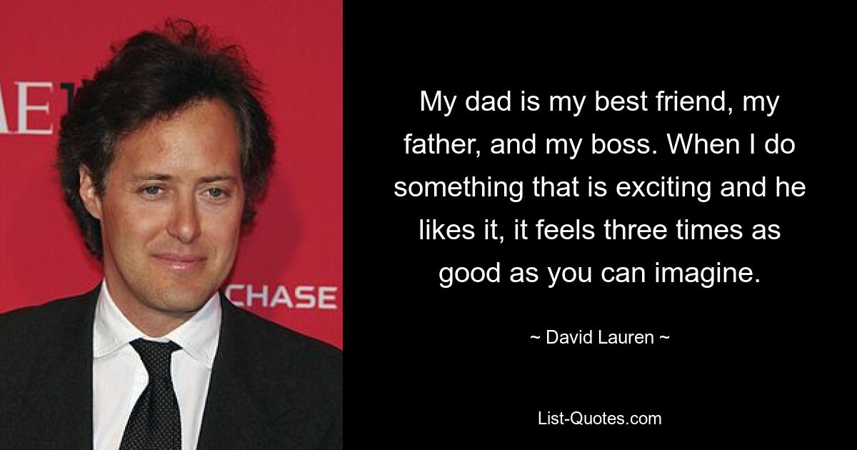 My dad is my best friend, my father, and my boss. When I do something that is exciting and he likes it, it feels three times as good as you can imagine. — © David Lauren