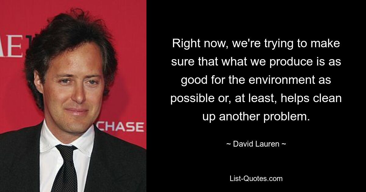 Right now, we're trying to make sure that what we produce is as good for the environment as possible or, at least, helps clean up another problem. — © David Lauren