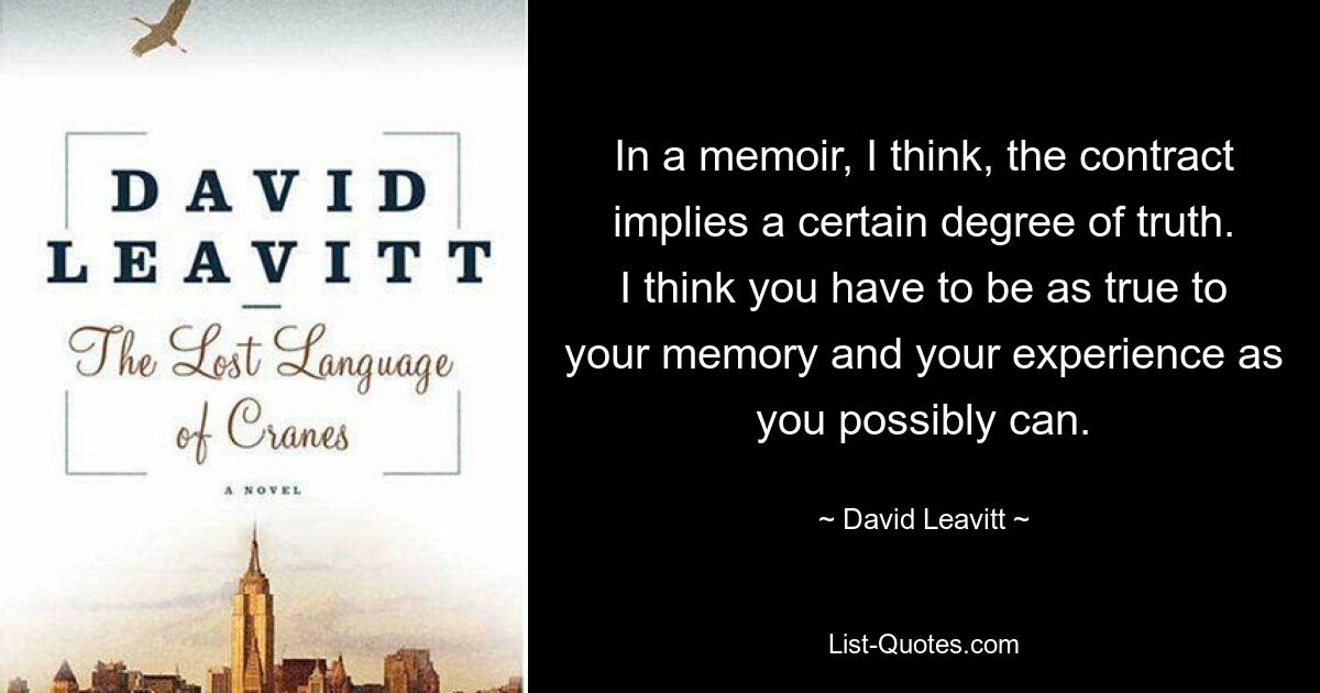 In a memoir, I think, the contract implies a certain degree of truth. I think you have to be as true to your memory and your experience as you possibly can. — © David Leavitt