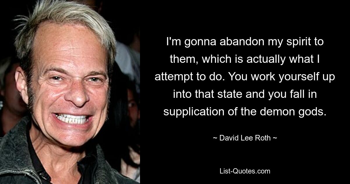 I'm gonna abandon my spirit to them, which is actually what I attempt to do. You work yourself up into that state and you fall in supplication of the demon gods. — © David Lee Roth